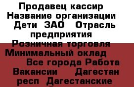 Продавец-кассир › Название организации ­ Дети, ЗАО › Отрасль предприятия ­ Розничная торговля › Минимальный оклад ­ 27 000 - Все города Работа » Вакансии   . Дагестан респ.,Дагестанские Огни г.